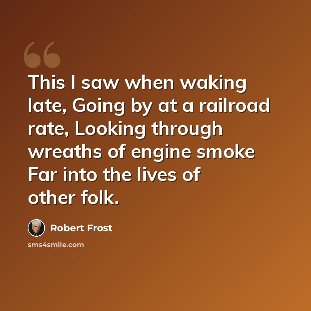 “This I saw when waking late, Going by at a railroad rate, Looking through wreaths of engine smoke Far into the lives of other folk.” quote by Robert Frost