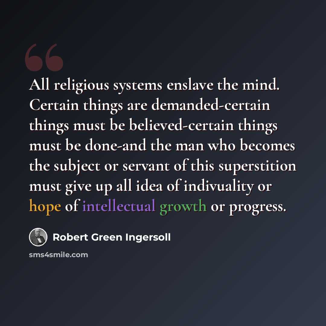 “All religious systems enslave the mind. Certain things are demanded-certain things must be believed-certain things must be done-and the man who becomes the subject or servant of this superstition must give up all idea of indivuality or hope of intellectual growth or progress.” quote by Robert Green Ingersoll