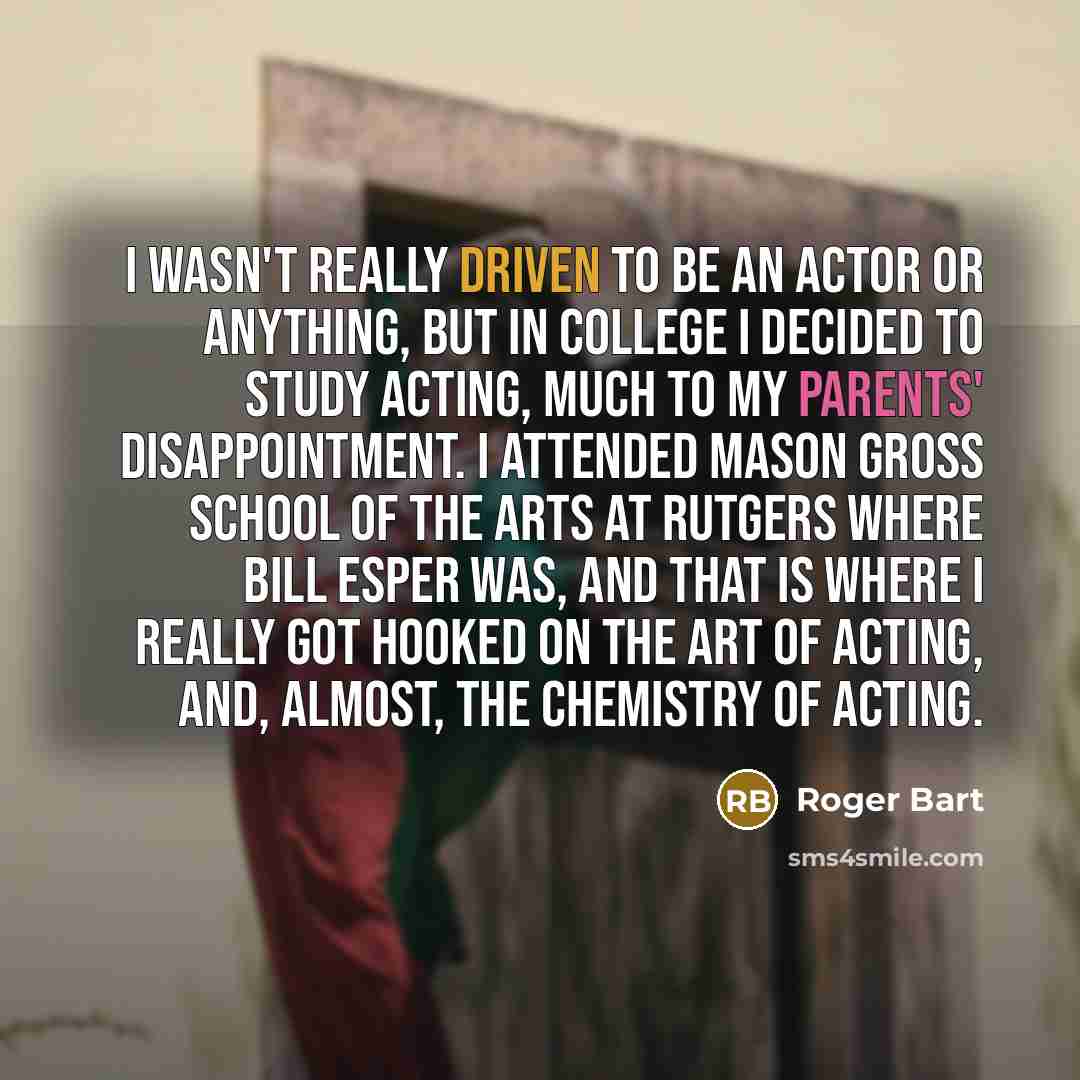 “I wasn't really driven to be an actor or anything, but in college I decided to study acting, much to my parents' disappointment. I attended Mason Gross School of the Arts at Rutgers where Bill Esper was, and that is where I really got hooked on the art of acting, and, almost, the chemistry of…” quote by Roger Bart
