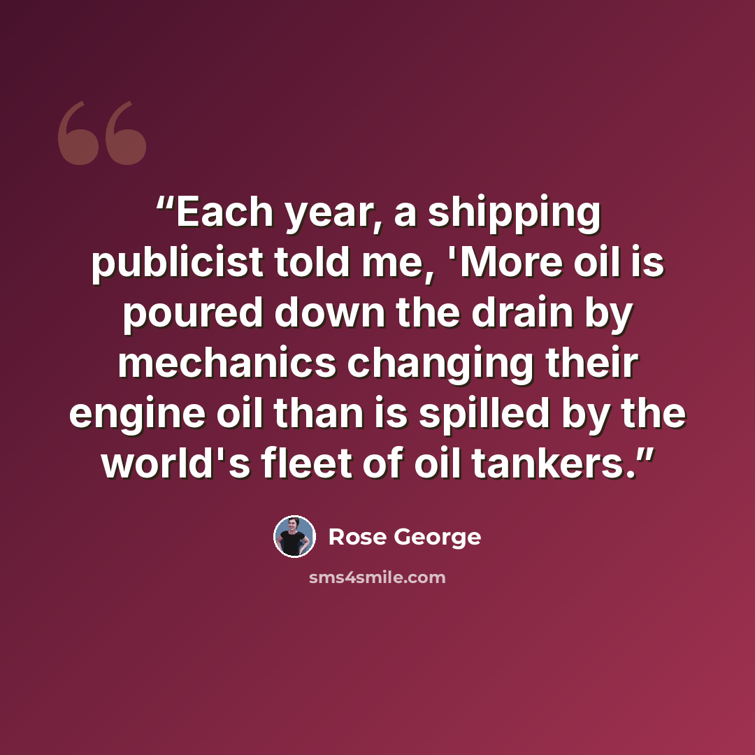 “Each year, a shipping publicist told me, 'More oil is poured down the drain by mechanics changing their engine oil than is spilled by the world's fleet of oil tankers.” quote by Rose George