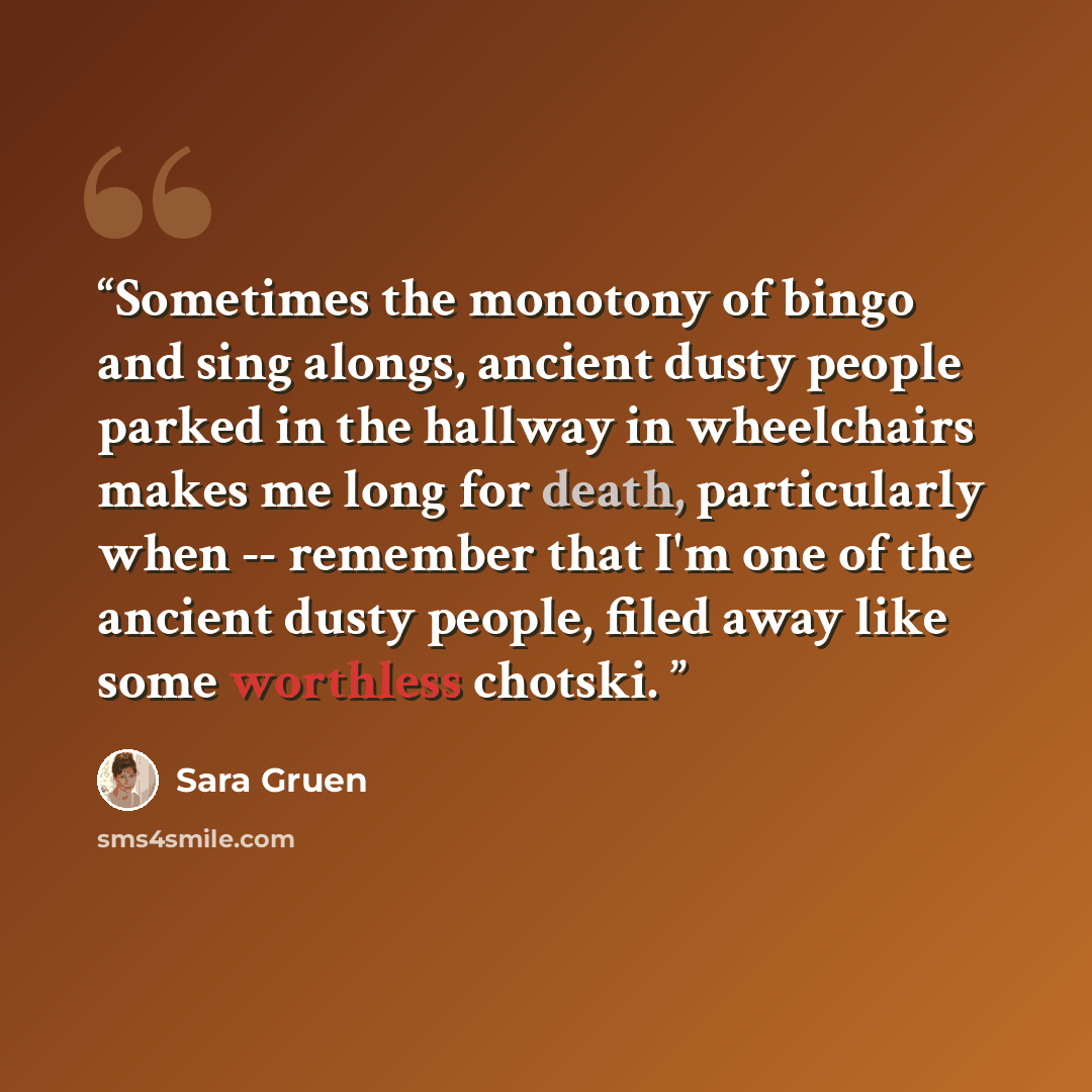 “Sometimes the monotony of bingo and sing alongs, ancient dusty people parked in the hallway in wheelchairs makes me long for death, particularly when -- remember that I'm one of the ancient dusty people, filed away like some worthless chotski.” quote by Sara Gruen