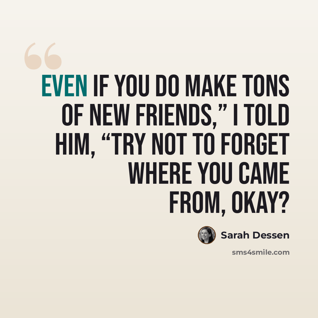 “Even if you do make tons of new friends,” I told him, “try not to forget where you came from, okay?” quote by Sarah Dessen