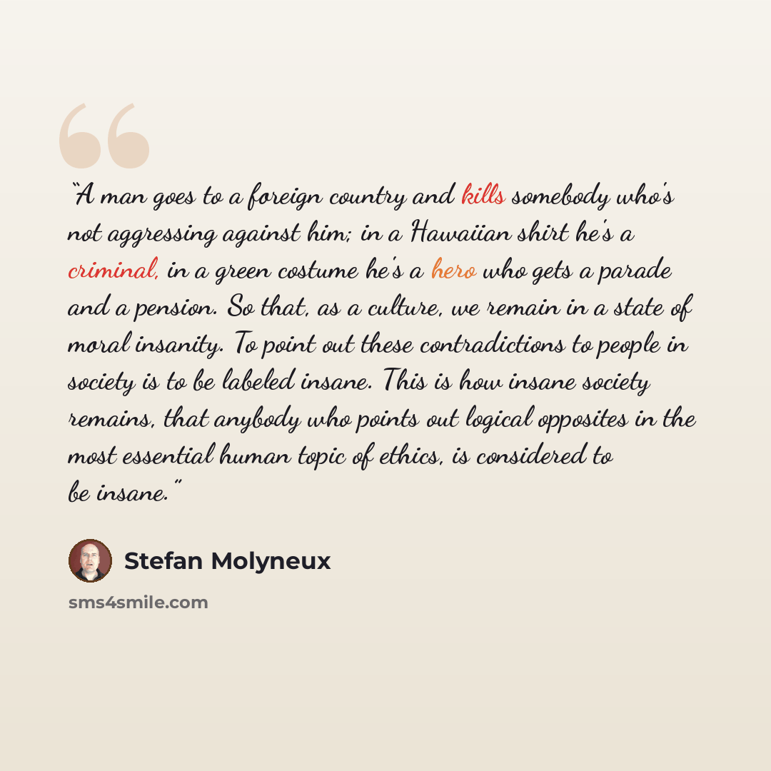 “A man goes to a foreign country and kills somebody who's not aggressing against him; in a Hawaiian shirt he's a criminal, in a green costume he's a hero who gets a parade and a pension. So that, as a culture, we remain in a state of moral insanity. To point out these contradictions to people in…” quote by Stefan Molyneux