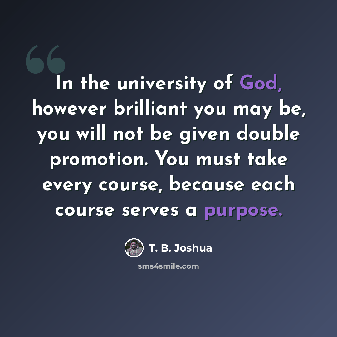 “In the university of God, however brilliant you may be, you will not be given double promotion. You must take every course, because each course serves a purpose.” quote by T. B. Joshua