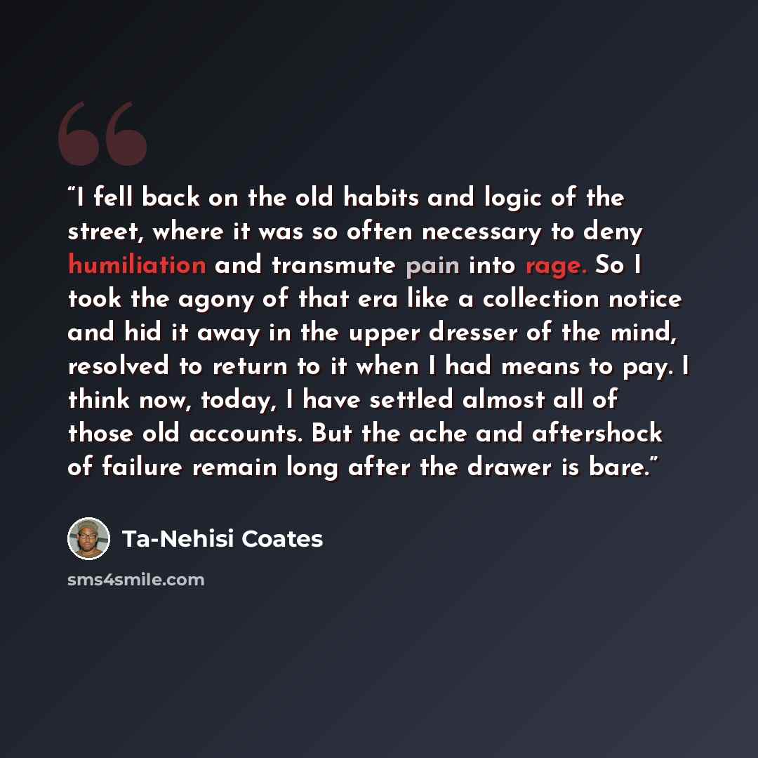 “I fell back on the old habits and logic of the street, where it was so often necessary to deny humiliation and transmute pain into rage. So I took the agony of that era like a collection notice and hid it away in the upper dresser of the mind, resolved to return to it when I had means to pay. I…” quote by Ta-Nehisi Coates