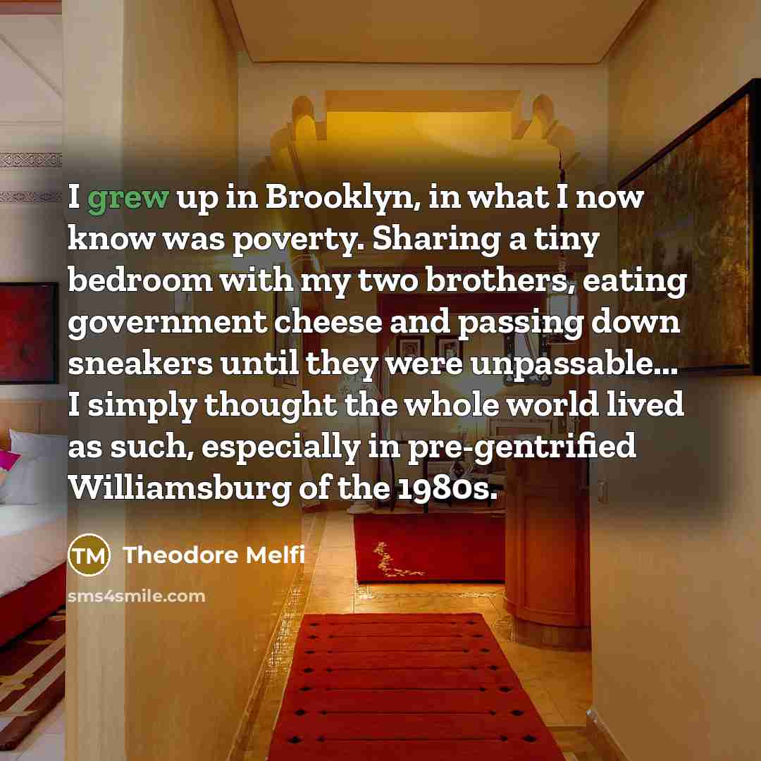 “I grew up in Brooklyn, in what I now know was poverty. Sharing a tiny bedroom with my two brothers, eating government cheese and passing down sneakers until they were unpassable... I simply thought the whole world lived as such, especially in pre-gentrified Williamsburg of the 1980s.” quote by Theodore Melfi