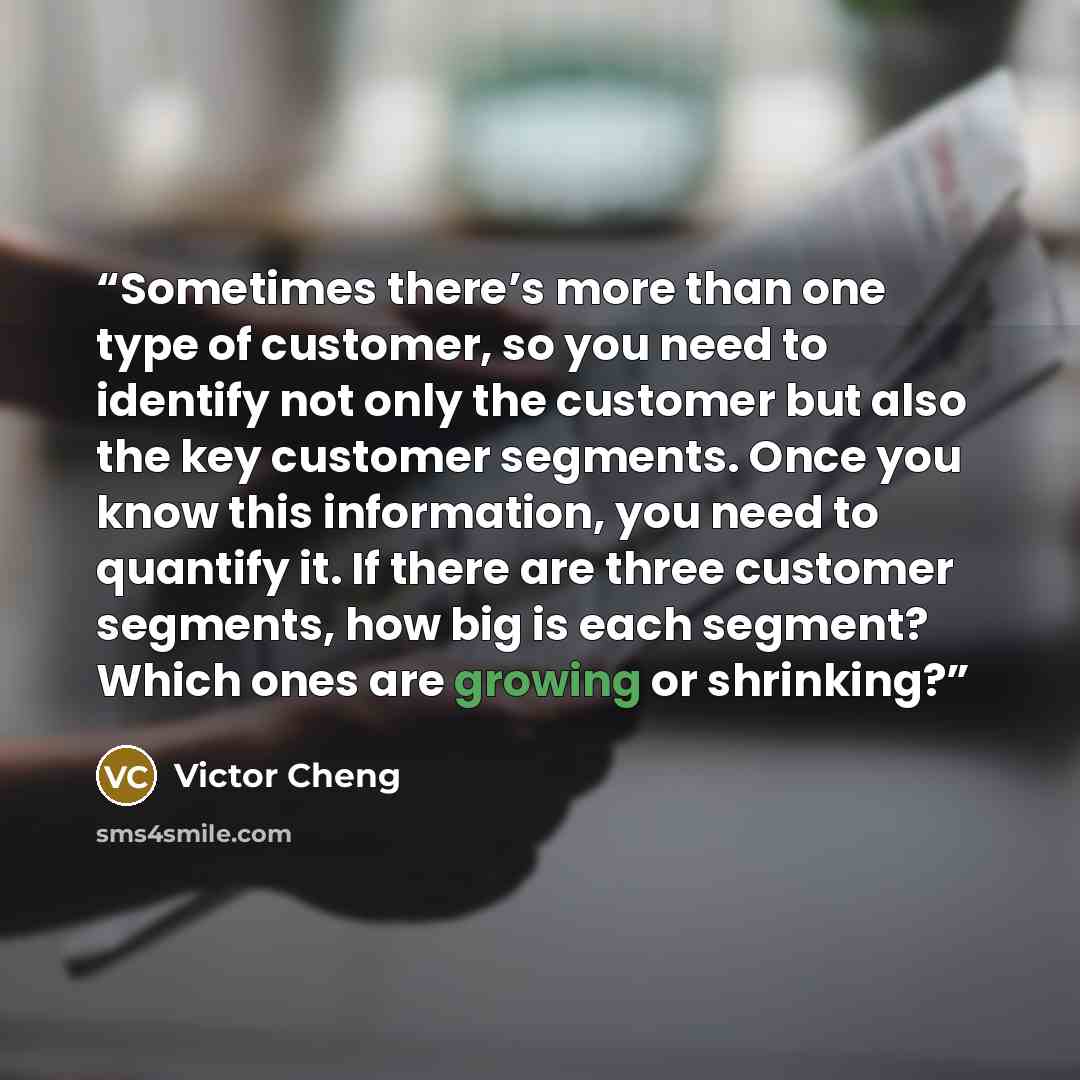 “Sometimes there’s more than one type of customer, so you need to identify not only the customer but also the key customer segments. Once you know this information, you need to quantify it. If there are three customer segments, how big is each segment? Which ones are growing or shrinking?” quote by Victor Cheng