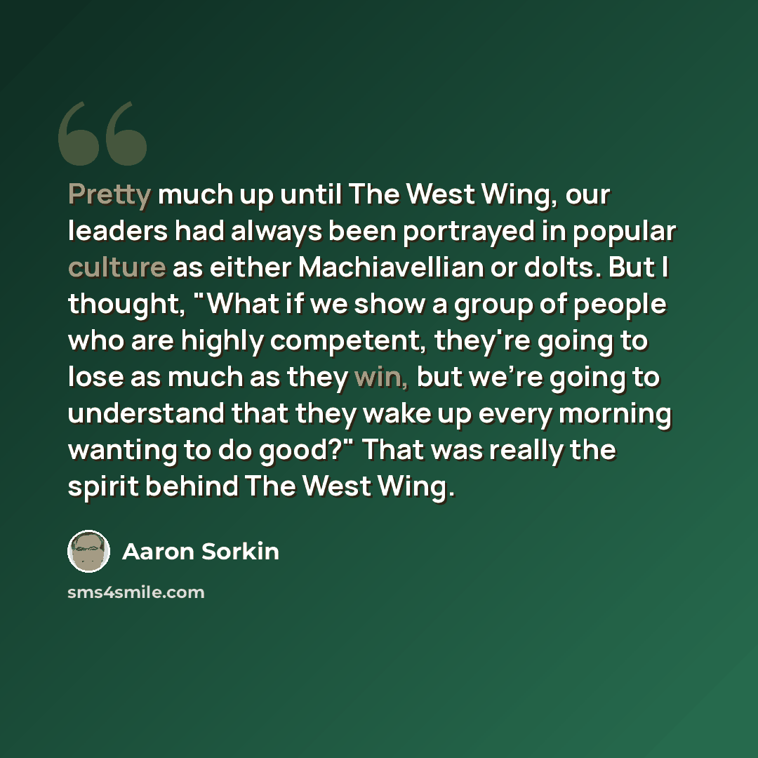 “Pretty much up until The West Wing, our leaders had always been portrayed in popular culture as either Machiavellian or dolts. But I thought, "What if we show a group of people who are highly competent, they're going to lose as much as they win, but we're going to understand that they wake up…” quote by Aaron Sorkin