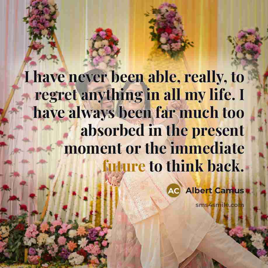 “I have never been able, really, to regret anything in all my life. I have always been far much too absorbed in the present moment or the immediate future to think back.” quote by Albert Camus