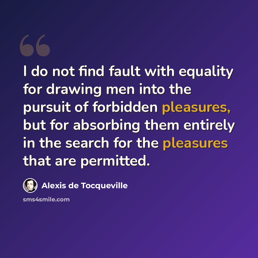 “I do not find fault with equality for drawing men into the pursuit of forbidden pleasures, but for absorbing them entirely in the search for the pleasures that are permitted.” quote by Alexis de Tocqueville