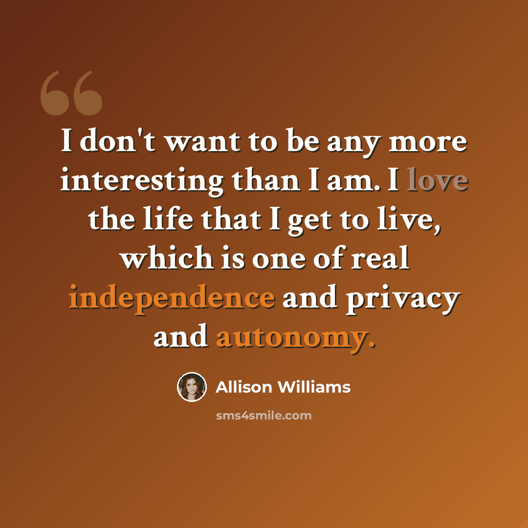 “I don't want to be any more interesting than I am. I love the life that I get to live, which is one of real independence and privacy and autonomy.” quote by Allison Williams