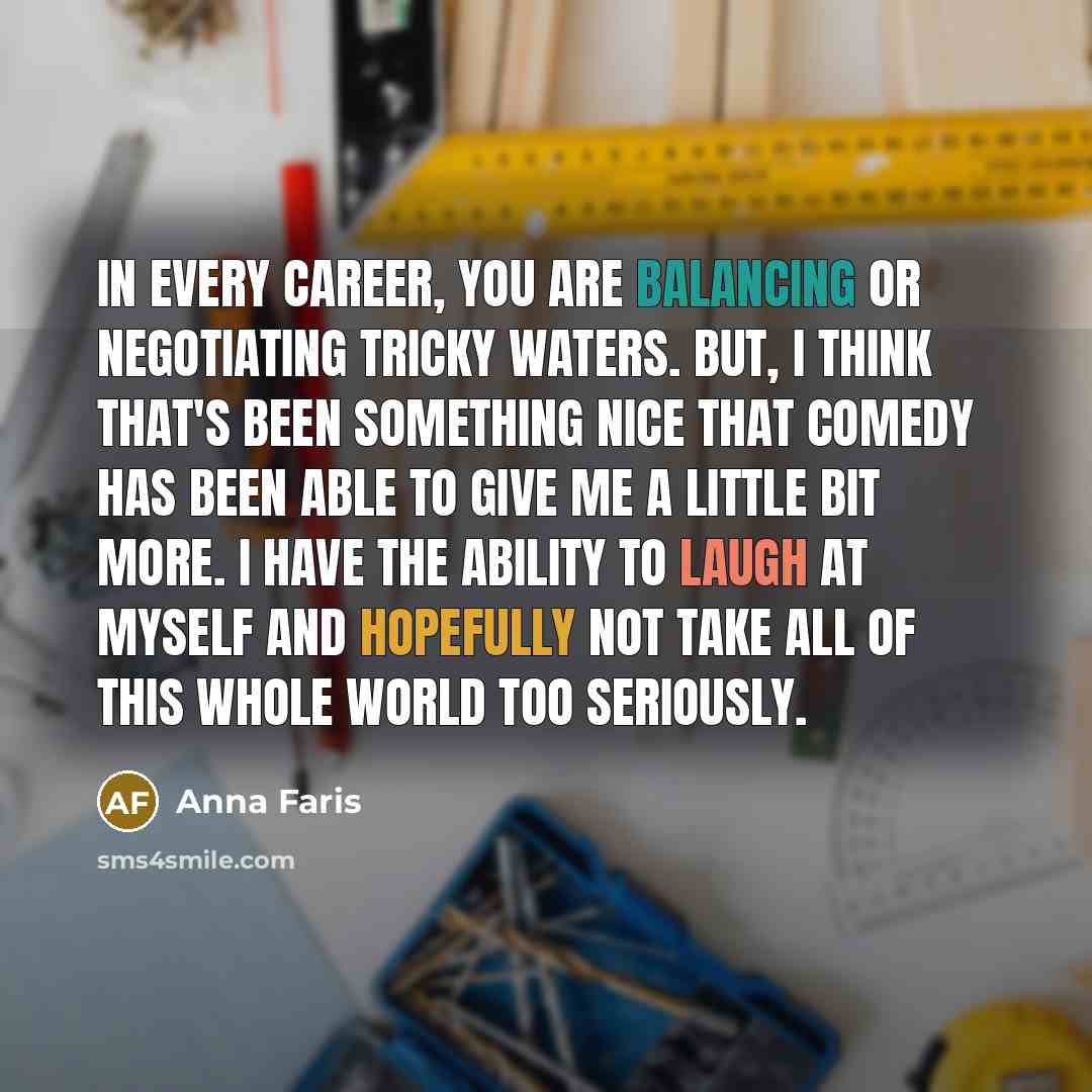 “In every career, you are balancing or negotiating tricky waters. But, I think that's been something nice that comedy has been able to give me a little bit more. I have the ability to laugh at myself and hopefully not take all of this whole world too seriously.” quote by Anna Faris