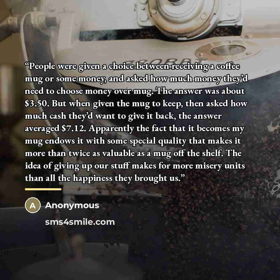 “People were given a choice between receiving a coffee mug or some money, and asked how much money they’d need to choose money over mug. The answer was about $3.50. But when given the mug to keep, then asked how much cash they’d want to give it back, the answer averaged $7.12. Apparently the fact…” quote by Anonymous