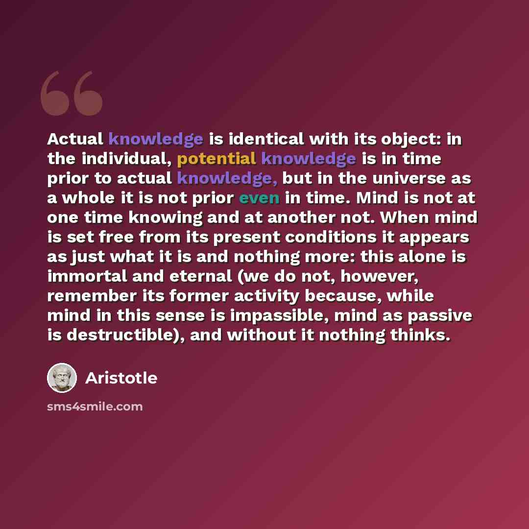 “Actual knowledge is identical with its object: in the individual, potential knowledge is in time prior to actual knowledge, but in the universe as a whole it is not prior even in time. Mind is not at one time knowing and at another not. When mind is set free from its present conditions it appears…” quote by Aristotle