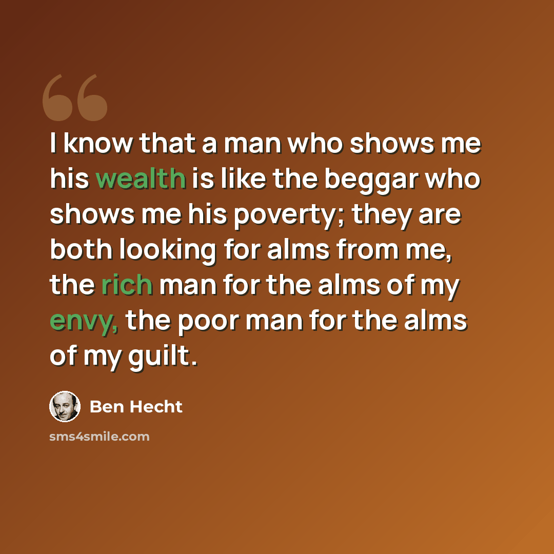 “I know that a man who shows me his wealth is like the beggar who shows me his poverty; they are both looking for alms from me, the rich man for the alms of my envy, the poor man for the alms of my guilt.” quote by Ben Hecht