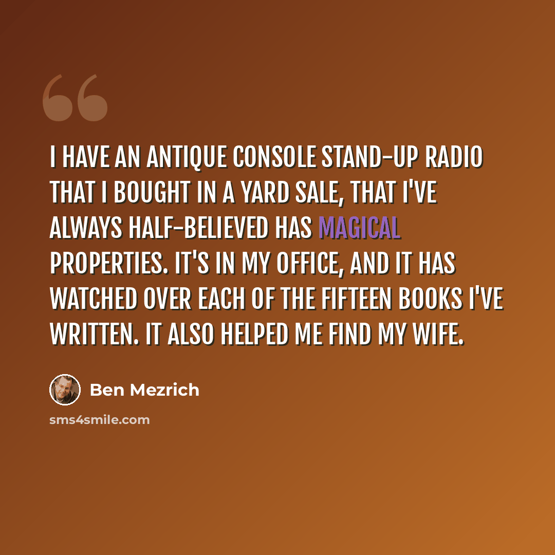 “I have an antique console stand-up radio that I bought in a yard sale, that I've always half-believed has magical properties. It's in my office, and it has watched over each of the fifteen books I've written. It also helped me find my wife.” quote by Ben Mezrich