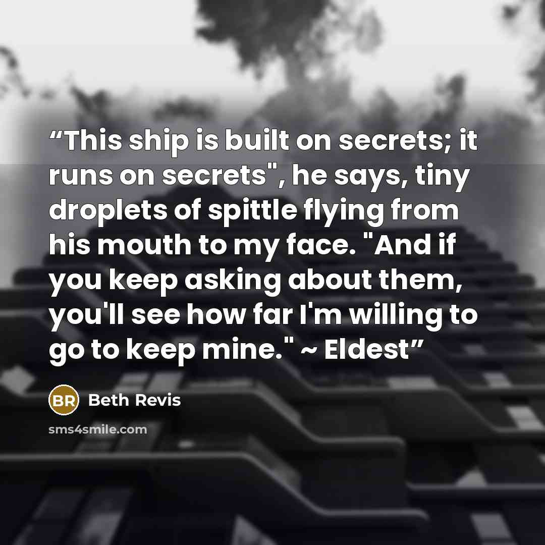 “This ship is built on secrets; it runs on secrets", he says, tiny droplets of spittle flying from his mouth to my face. "And if you keep asking about them, you'll see how far I'm willing to go to keep mine." ~ Eldest” quote by Beth Revis