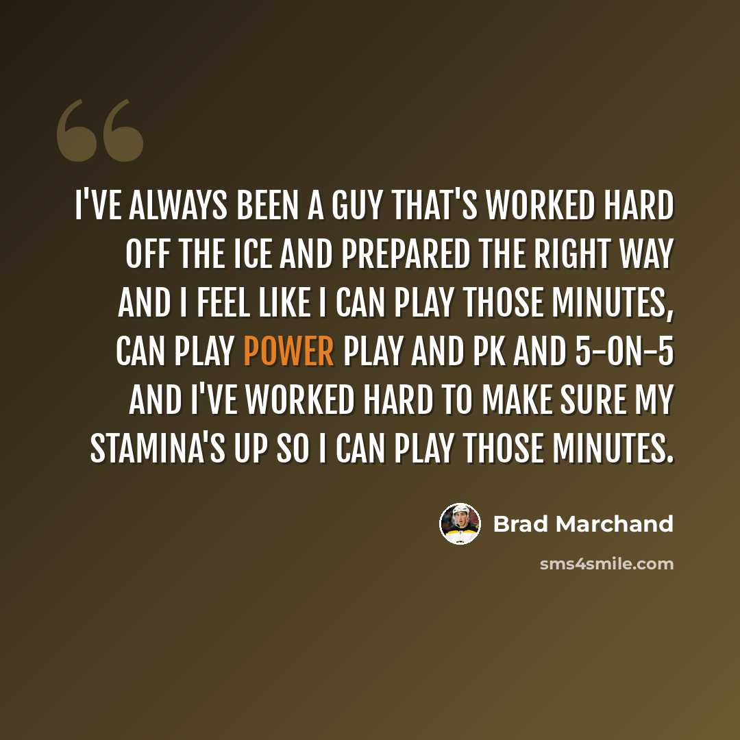 “I've always been a guy that's worked hard off the ice and prepared the right way and I feel like I can play those minutes, can play power play and PK and 5-on-5 and I've worked hard to make sure my stamina's up so I can play those minutes.” quote by Brad Marchand