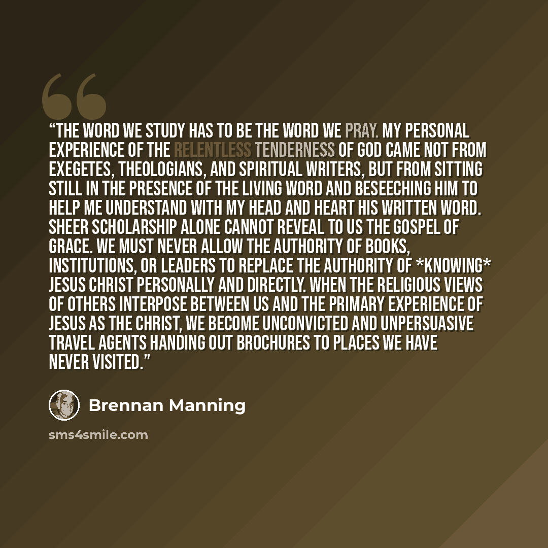 “The Word we study has to be the Word we pray. My personal experience of the relentless tenderness of God came not from exegetes, theologians, and spiritual writers, but from sitting still in the presence of the living Word and beseeching Him to help me understand with my head and heart His written…” quote by Brennan Manning