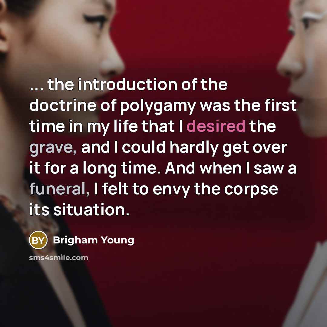 “... the introduction of the doctrine of polygamy was the first time in my life that I desired the grave, and I could hardly get over it for a long time. And when I saw a funeral, I felt to envy the corpse its situation.” quote by Brigham Young