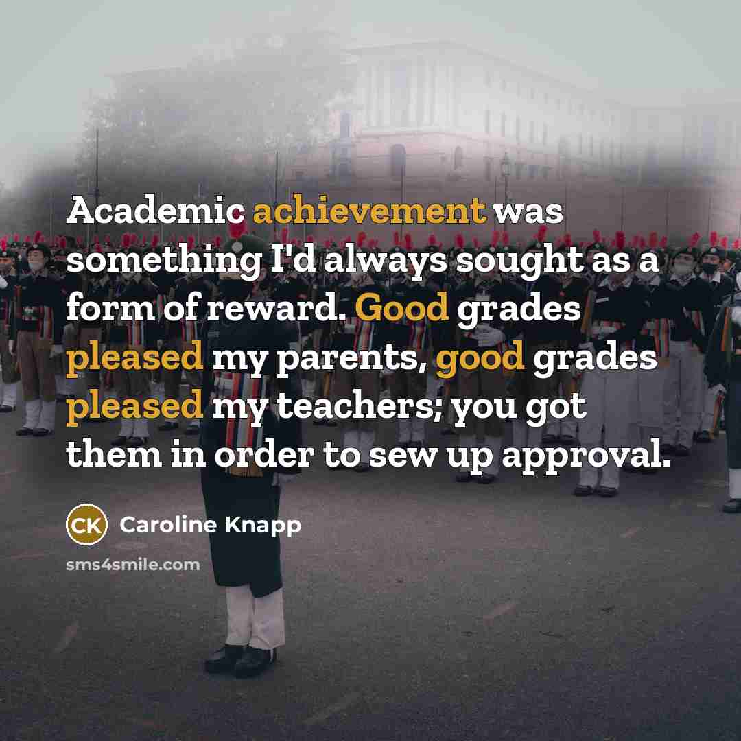 “Academic achievement was something I'd always sought as a form of reward. Good grades pleased my parents, good grades pleased my teachers; you got them in order to sew up approval.” quote by Caroline Knapp