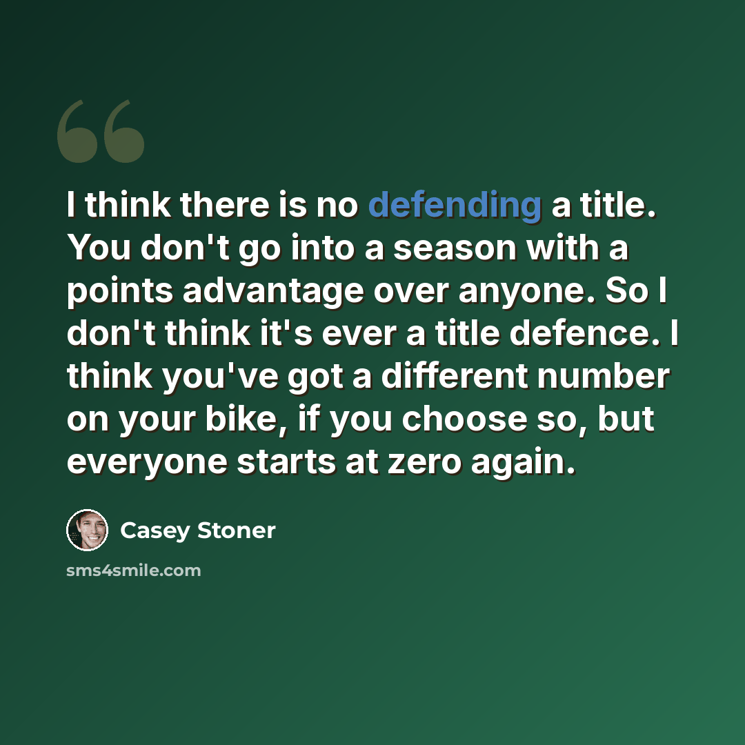 “I think there is no defending a title. You don't go into a season with a points advantage over anyone. So I don't think it's ever a title defence. I think you've got a different number on your bike, if you choose so, but everyone starts at zero again.” quote by Casey Stoner