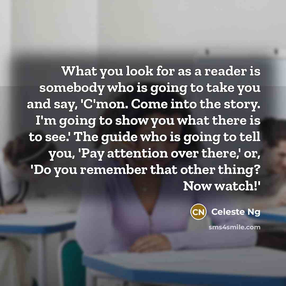 “What you look for as a reader is somebody who is going to take you and say, 'C'mon. Come into the story. I'm going to show you what there is to see.' The guide who is going to tell you, 'Pay attention over there,' or, 'Do you remember that other thing? Now watch!'” quote by Celeste Ng