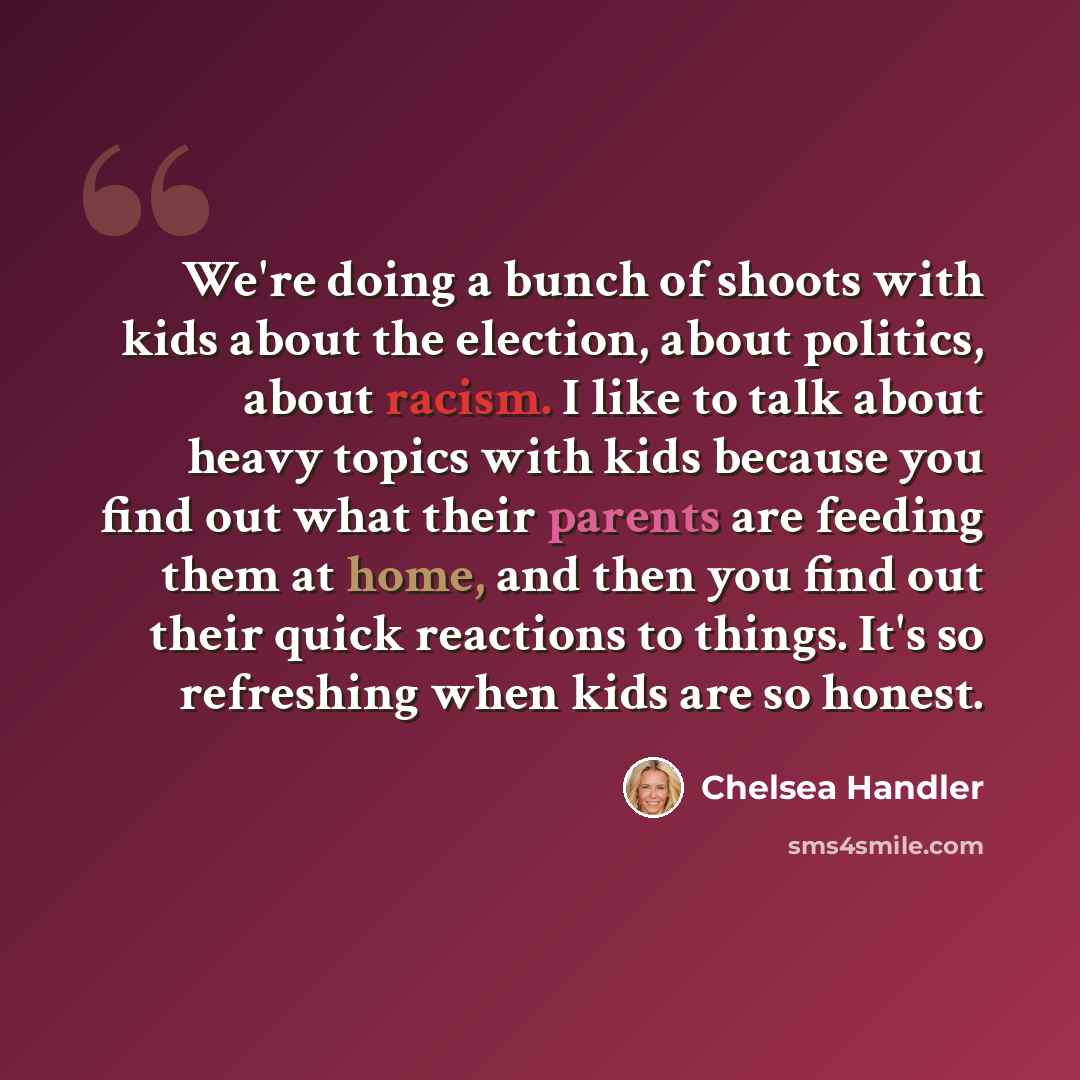 “We're doing a bunch of shoots with kids about the election, about politics, about racism. I like to talk about heavy topics with kids because you find out what their parents are feeding them at home, and then you find out their quick reactions to things. It's so refreshing when kids are so honest.” quote by Chelsea Handler