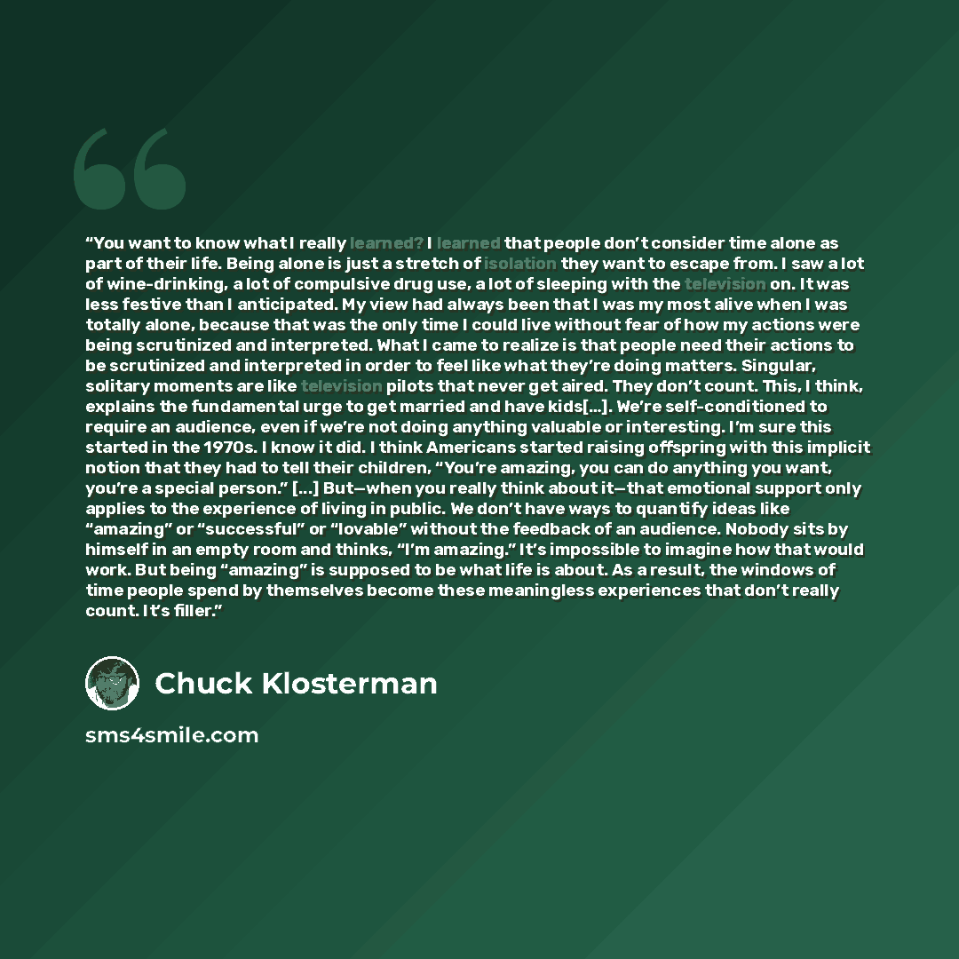 “You want to know what I really learned? I learned that people don’t consider time alone as part of their life. Being alone is just a stretch of isolation they want to escape from. I saw a lot of wine-drinking, a lot of compulsive drug use, a lot of sleeping with the television on. It was less…” quote by Chuck Klosterman