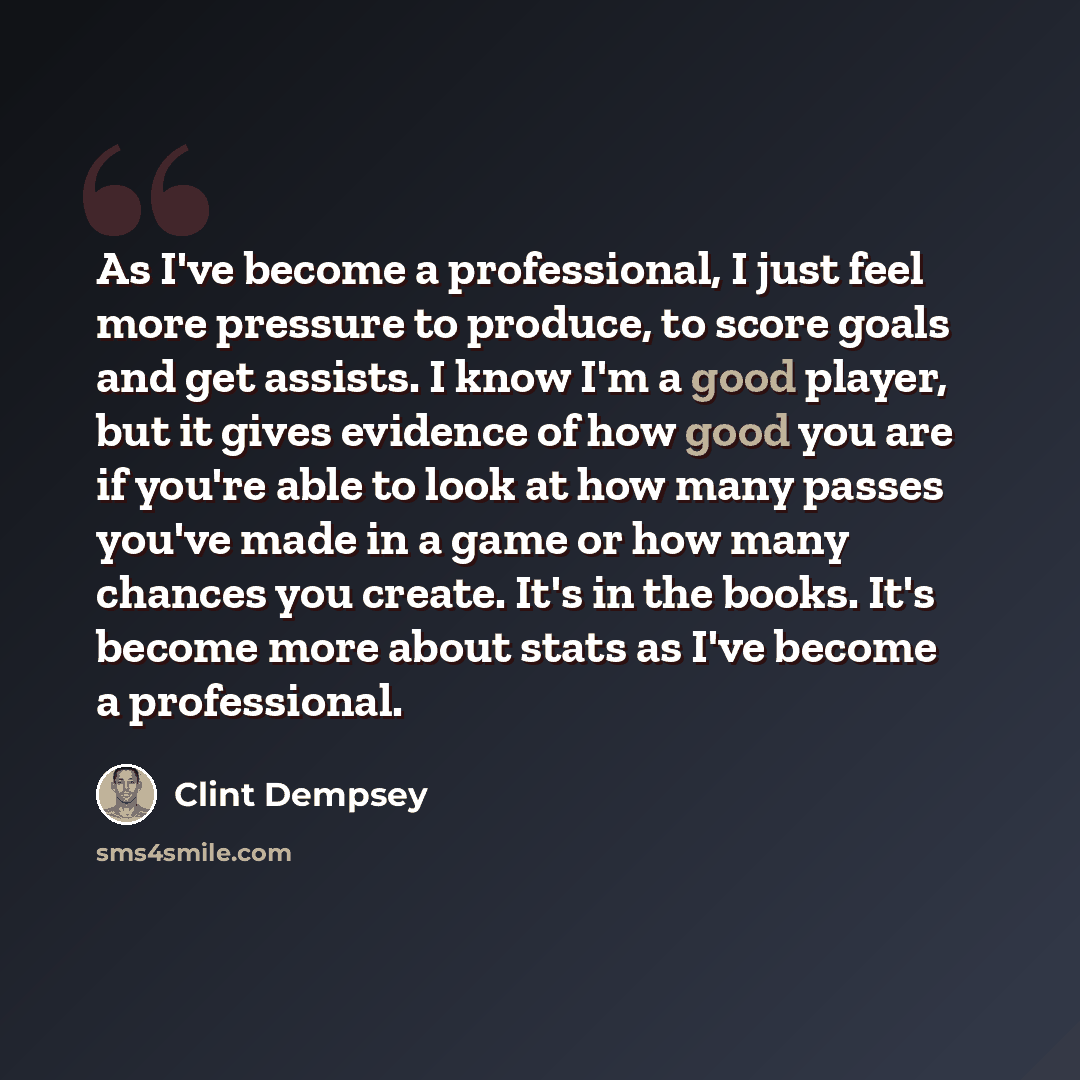 “As I've become a professional, I just feel more pressure to produce, to score goals and get assists. I know I'm a good player, but it gives evidence of how good you are if you're able to look at how many passes you've made in a game or how many chances you create. It's in the books. It's become…” quote by Clint Dempsey