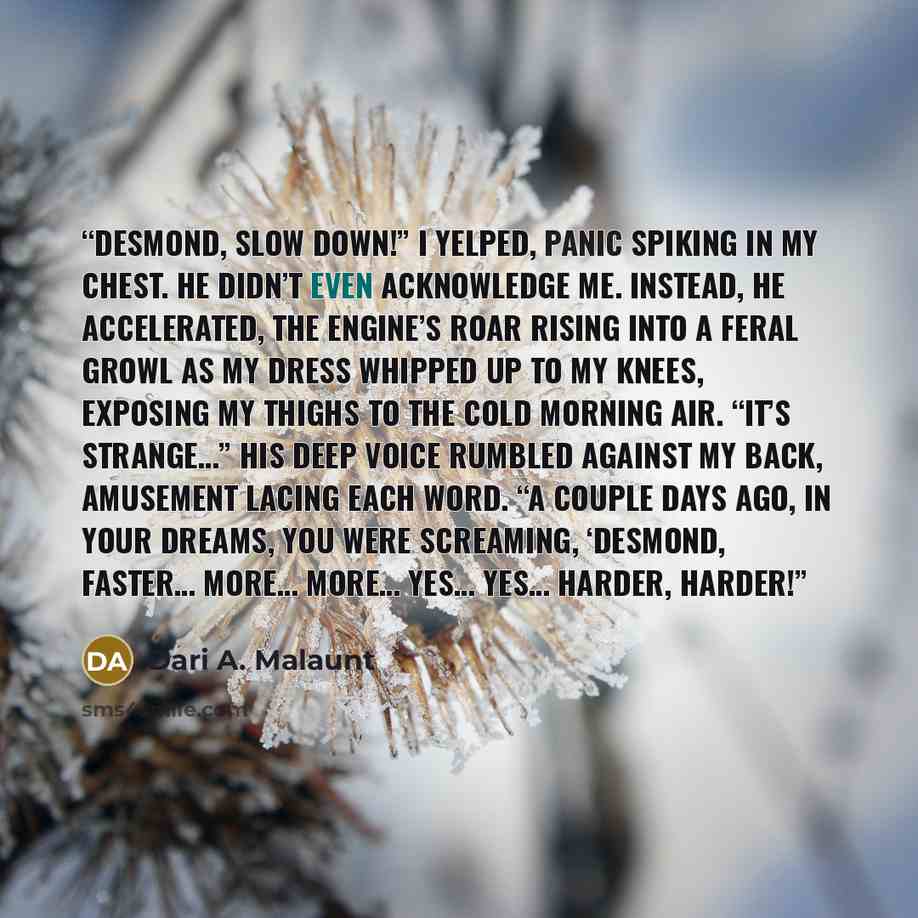 “Desmond, slow down!” I yelped, panic spiking in my chest. He didn’t even acknowledge me. Instead, he accelerated, the engine’s roar rising into a feral growl as my dress whipped up to my knees, exposing my thighs to the cold morning air. “It’s strange…” his deep voice rumbled against my back…” quote by Dari A. Malaunt