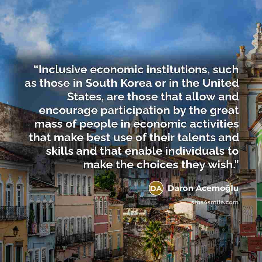 “Inclusive economic institutions, such as those in South Korea or in the United States, are those that allow and encourage participation by the great mass of people in economic activities that make best use of their talents and skills and that enable individuals to make the choices they wish.” quote by Daron Acemoğlu