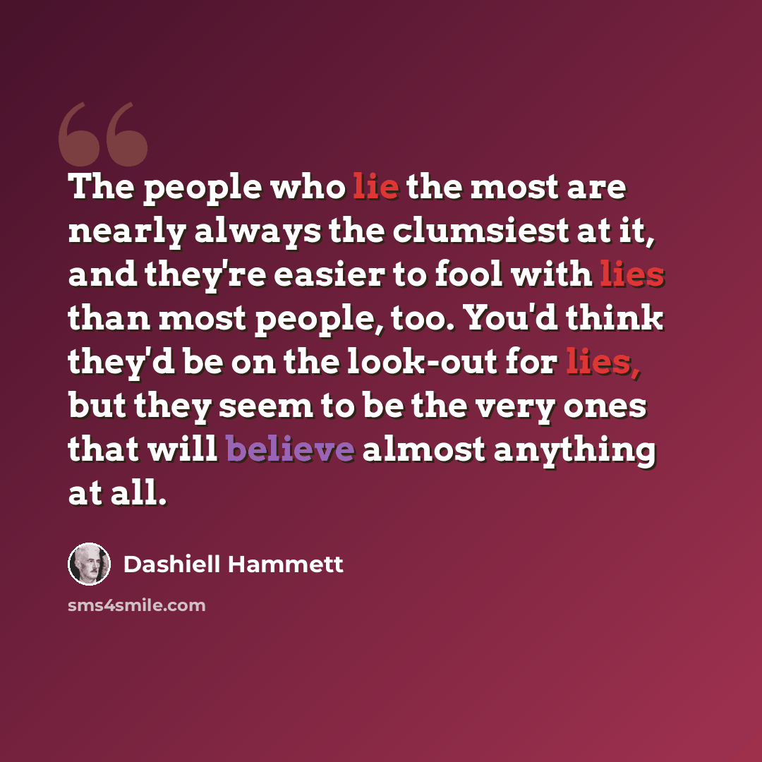 “The people who lie the most are nearly always the clumsiest at it, and they're easier to fool with lies than most people, too. You'd think they'd be on the look-out for lies, but they seem to be the very ones that will believe almost anything at all.” quote by Dashiell Hammett