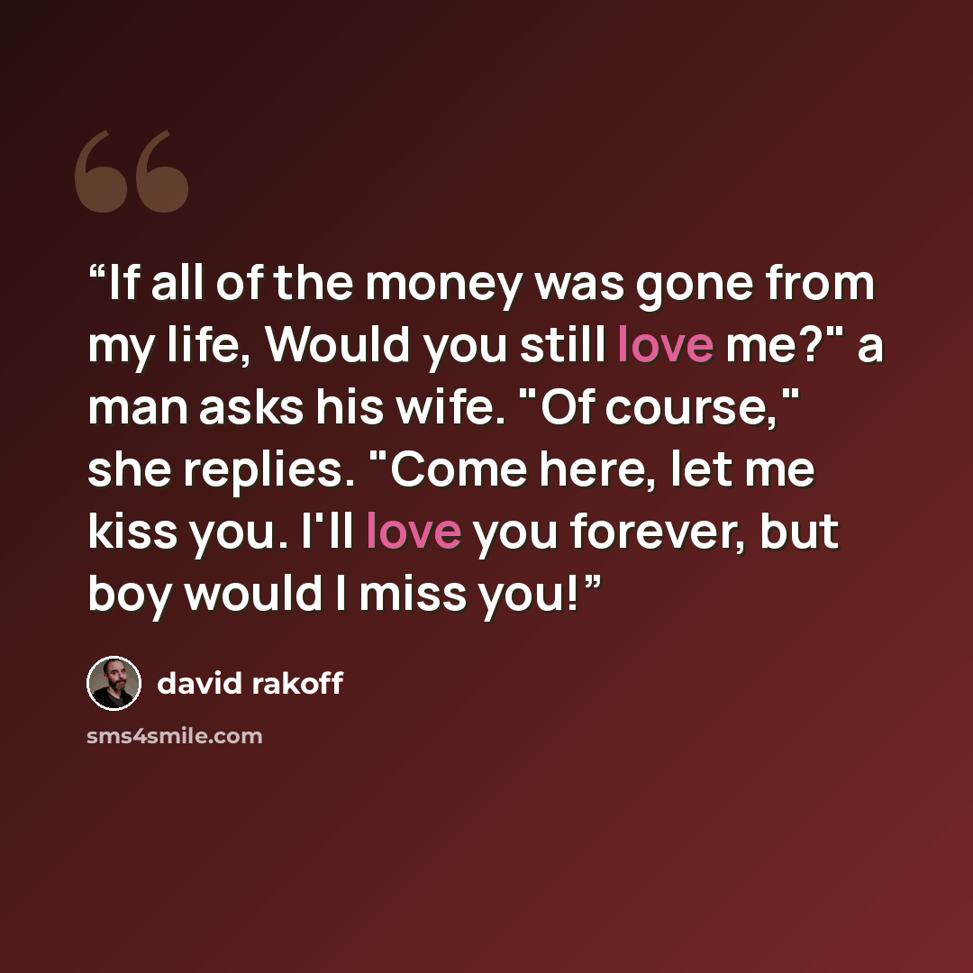 “If all of the money was gone from my life, Would you still love me?" a man asks his wife. "Of course," she replies. "Come here, let me kiss you. I'll love you forever, but boy would I miss you!” quote by David Rakoff