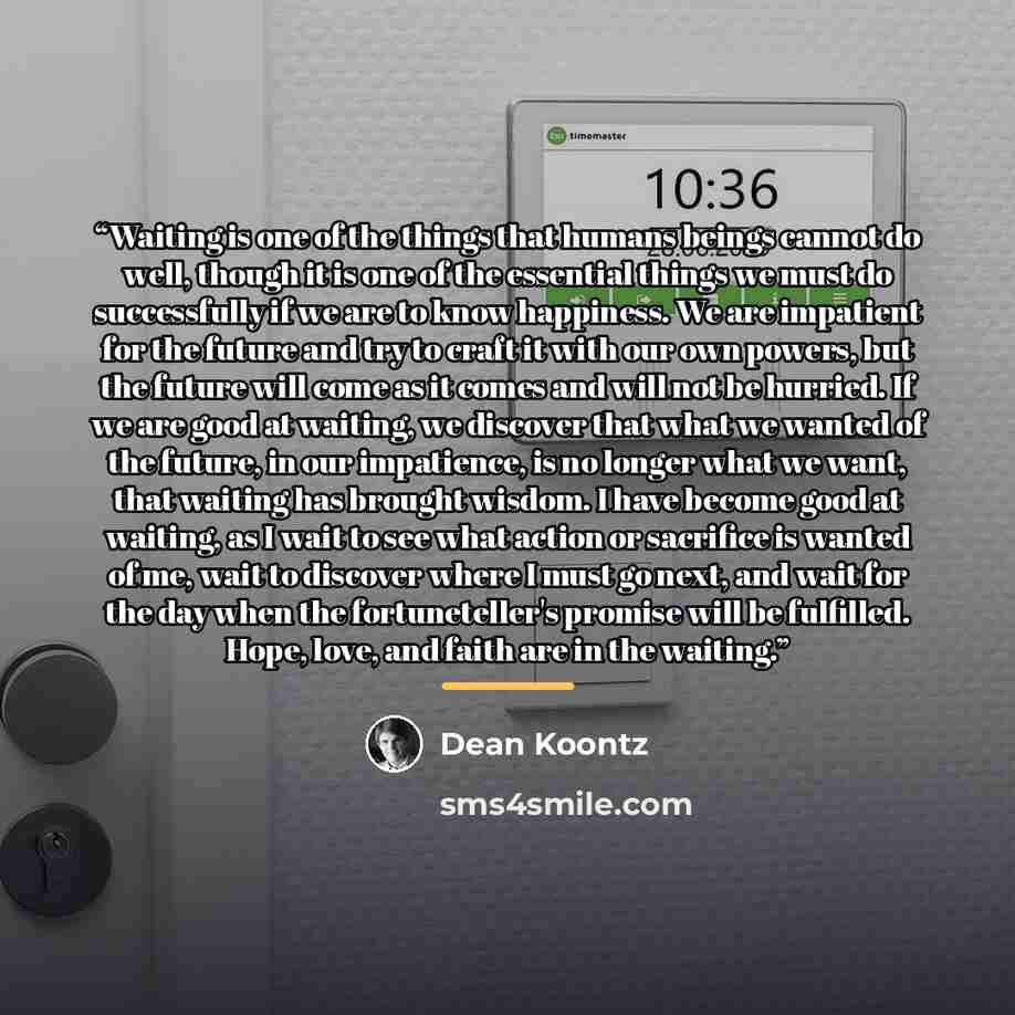 “Waiting is one of the things that humans beings cannot do well, though it is one of the essential things we must do successfully if we are to know happiness. We are impatient for the future and try to craft it with our own powers, but the future will come as it comes and will not be hurried. If we…” quote by Dean Koontz