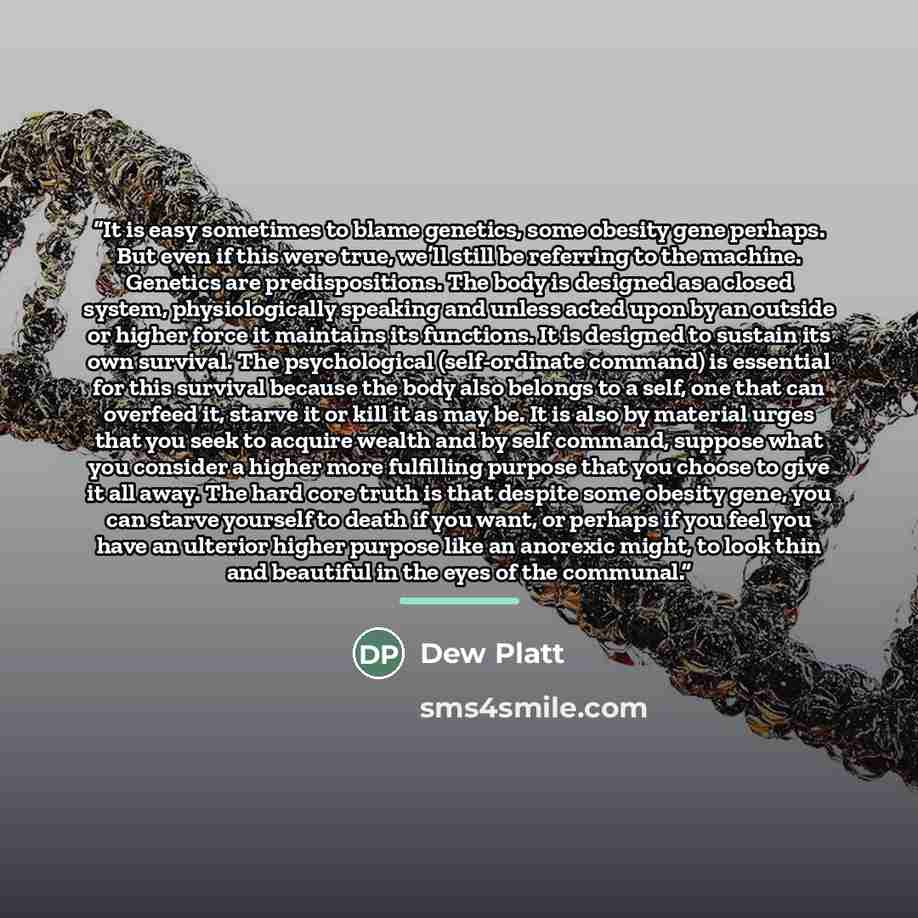 “It is easy sometimes to blame genetics, some obesity gene perhaps. But even if this were true, we’ll still be referring to the machine. Genetics are predispositions. The body is designed as a closed system, physiologically speaking and unless acted upon by an outside or higher force it maintains…” quote by Dew Platt
