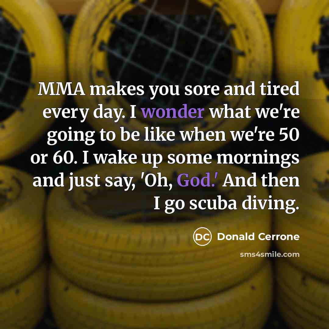 “MMA makes you sore and tired every day. I wonder what we're going to be like when we're 50 or 60. I wake up some mornings and just say, 'Oh, God.' And then I go scuba diving.” quote by Donald Cerrone