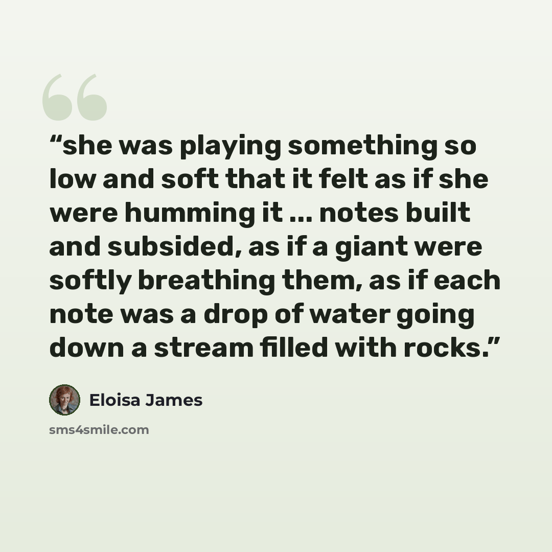 “she was playing something so low and soft that it felt as if she were humming it ... notes built and subsided, as if a giant were softly breathing them, as if each note was a drop of water going down a stream filled with rocks.” quote by Eloisa James
