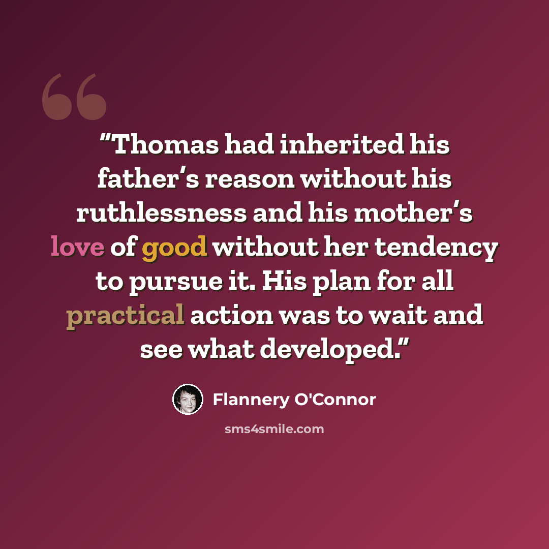 “Thomas had inherited his father’s reason without his ruthlessness and his mother’s love of good without her tendency to pursue it. His plan for all practical action was to wait and see what developed.” quote by Flannery O'Connor