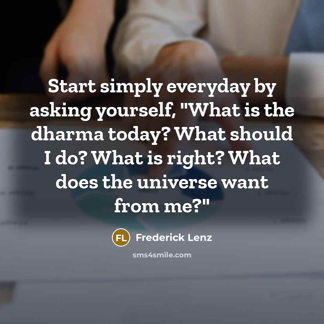 “Start simply everyday by asking yourself, "What is the dharma today? What should I do? What is right? What does the universe want from me?"” quote by Frederick Lenz