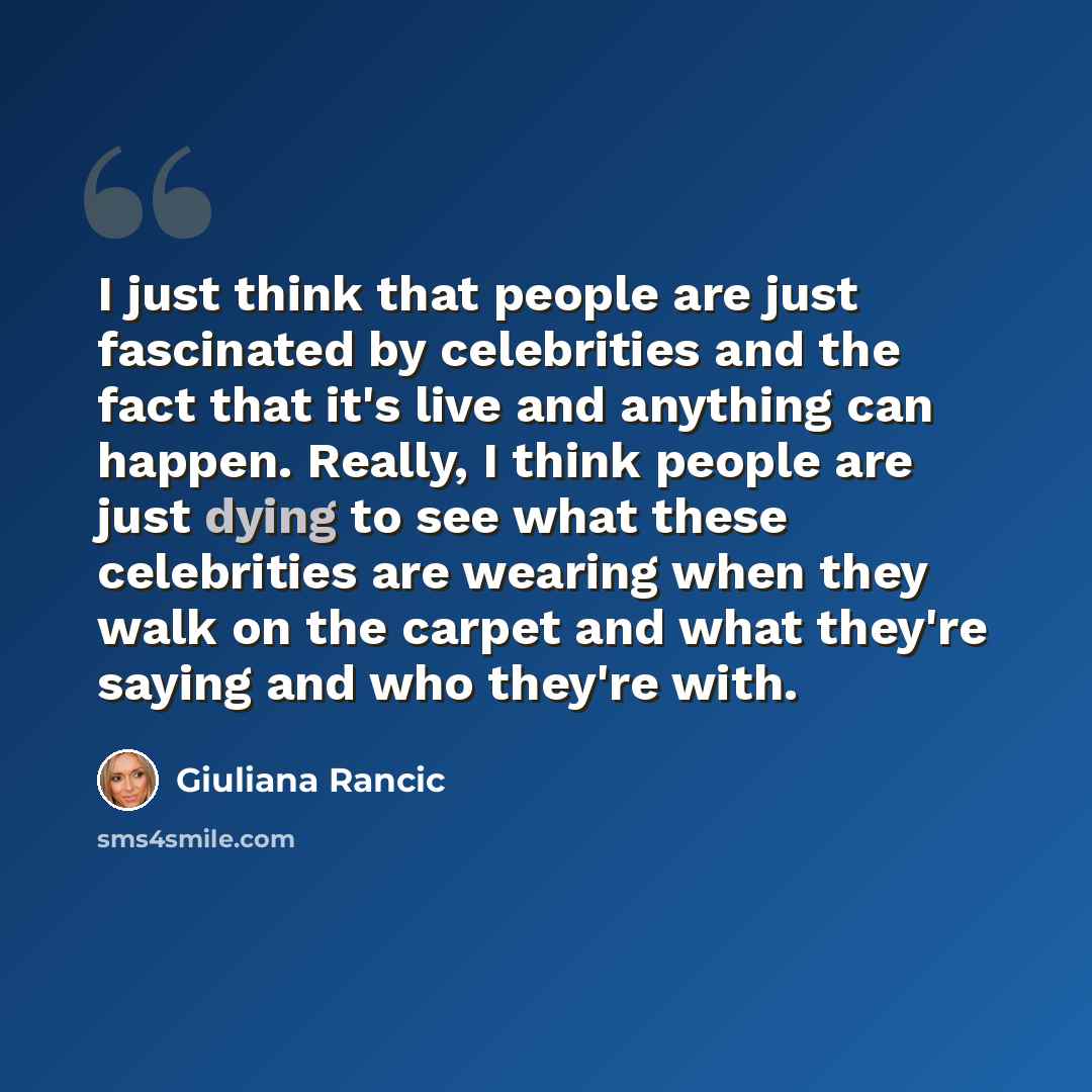 “I just think that people are just fascinated by celebrities and the fact that it's live and anything can happen. Really, I think people are just dying to see what these celebrities are wearing when they walk on the carpet and what they're saying and who they're with.” quote by Giuliana Rancic