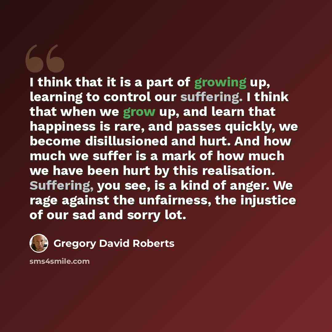 “I think that it is a part of growing up, learning to control our suffering. I think that when we grow up, and learn that happiness is rare, and passes quickly, we become disillusioned and hurt. And how much we suffer is a mark of how much we have been hurt by this realisation. Suffering, you see…” quote by Gregory David Roberts