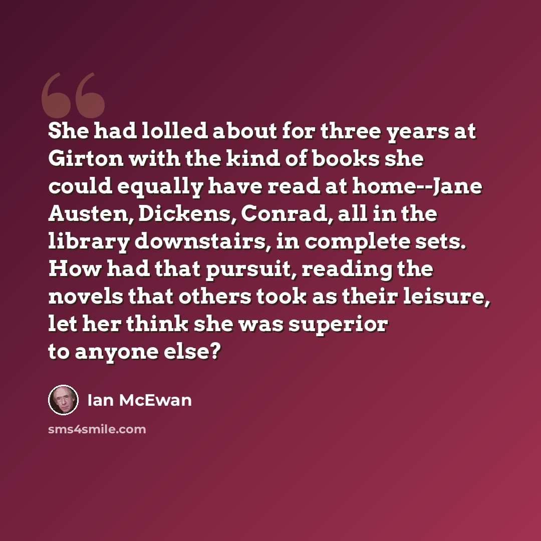 “She had lolled about for three years at Girton with the kind of books she could equally have read at home--Jane Austen, Dickens, Conrad, all in the library downstairs, in complete sets. How had that pursuit, reading the novels that others took as their leisure, let her think she was superior to…” quote by Ian Mcewan