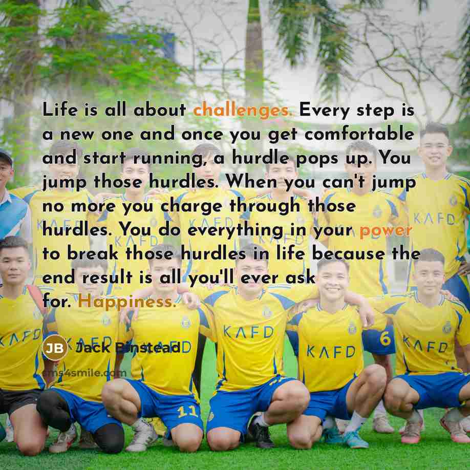 “Life is all about challenges. Every step is a new one and once you get comfortable and start running, a hurdle pops up. You jump those hurdles. When you can't jump no more you charge through those hurdles. You do everything in your power to break those hurdles in life because the end result is all…” quote by Jack Binstead