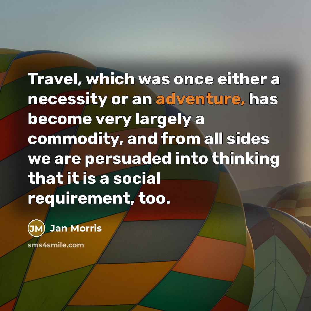 “Travel, which was once either a necessity or an adventure, has become very largely a commodity, and from all sides we are persuaded into thinking that it is a social requirement, too.” quote by Jan Morris