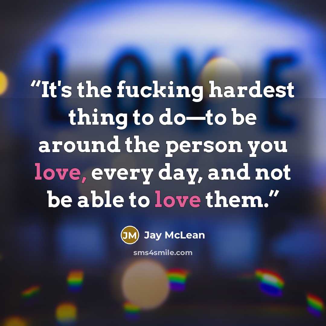 “It's the fucking hardest thing to do—to be around the person you love, every day, and not be able to love them.” quote by Jay McLean