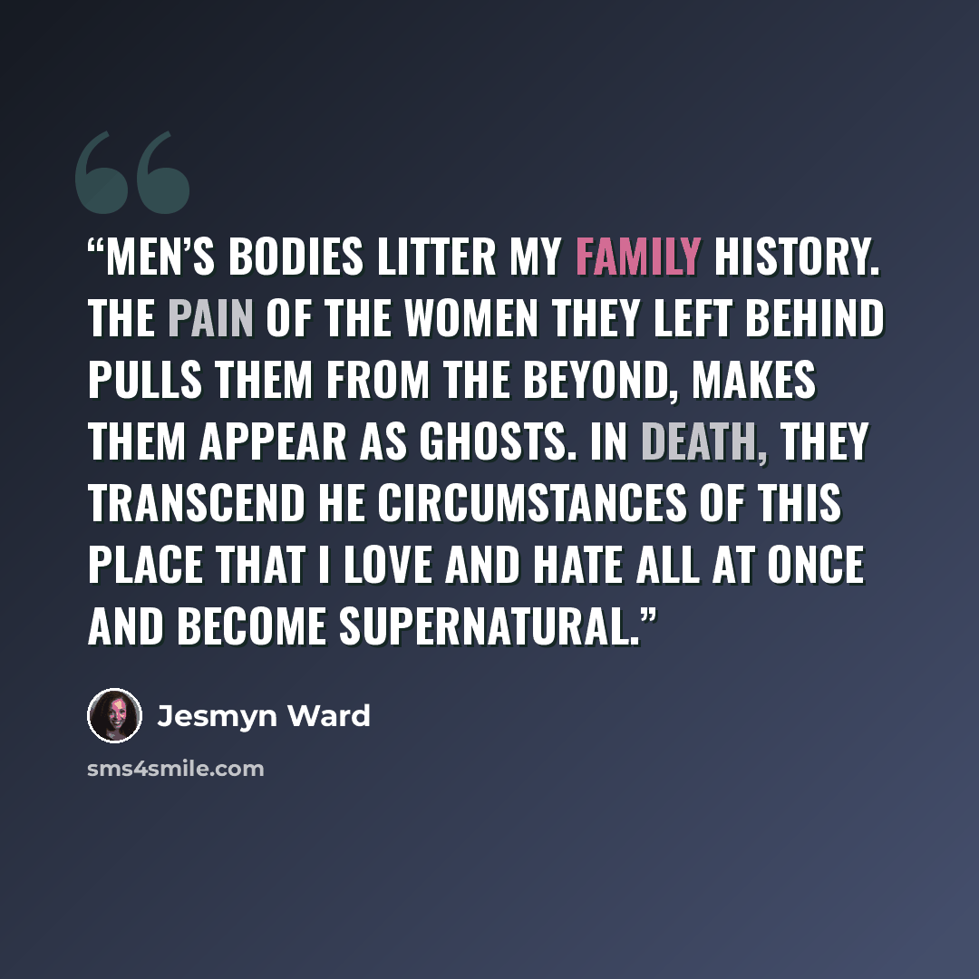 “Men’s bodies litter my family history. The pain of the women they left behind pulls them from the beyond, makes them appear as ghosts. In death, they transcend he circumstances of this place that I love and hate all at once and become supernatural.” quote by Jesmyn Ward