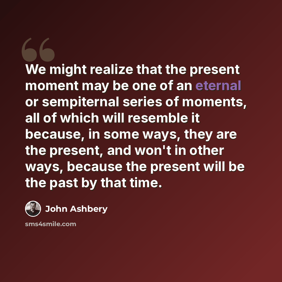 “We might realize that the present moment may be one of an eternal or sempiternal series of moments, all of which will resemble it because, in some ways, they are the present, and won't in other ways, because the present will be the past by that time.” quote by John Ashbery