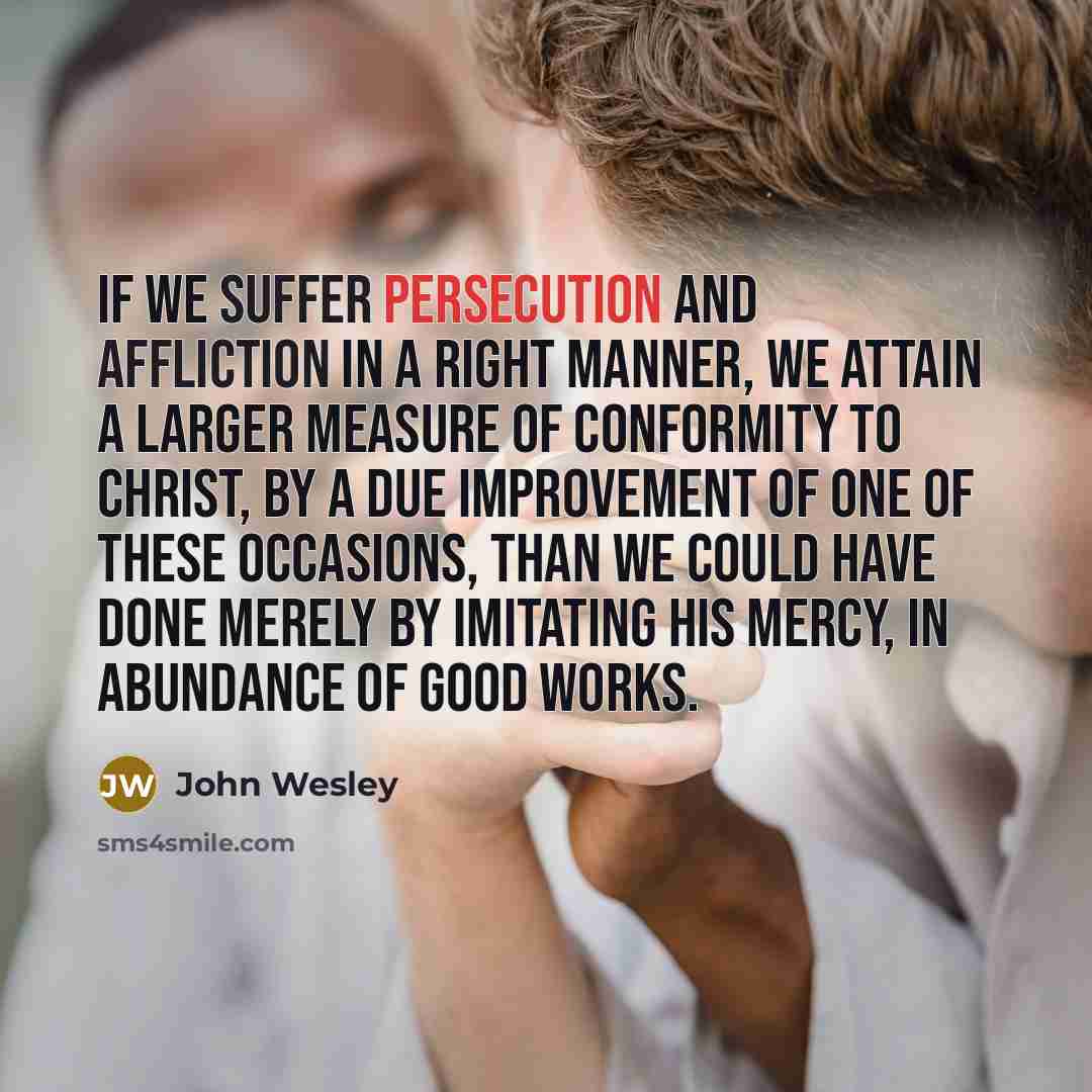 “If we suffer persecution and affliction in a right manner, we attain a larger measure of conformity to Christ, by a due improvement of one of these occasions, than we could have done merely by imitating his mercy, in abundance of good works.” quote by John Wesley