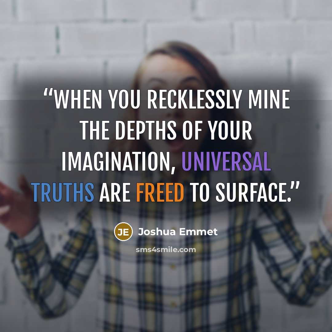 “When you recklessly mine the depths of your imagination, universal truths are freed to surface.” quote by Joshua Emmet